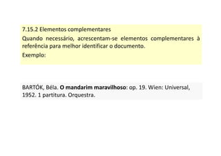 7.15.2 Elementos complementares
Quando necessário, acrescentam-se elementos complementares à
referência para melhor identificar o documento.
Exemplo:
BARTÓK, Béla. O mandarim maravilhoso: op. 19. Wien: Universal,
1952. 1 partitura. Orquestra.
BARTÓK, Béla. O mandarim maravilhoso: op. 19. Wien: Universal,
1952. 1 partitura. Orquestra.
 