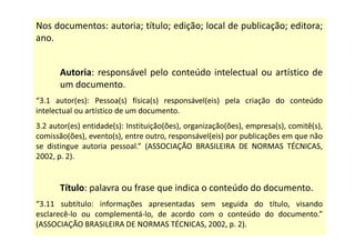 Nos documentos: autoria; título; edição; local de publicação; editora;
ano.
Autoria: responsável pelo conteúdo intelectual ou artístico de
um documento.
“3.1 autor(es): Pessoa(s) física(s) responsável(eis) pela criação do conteúdo
intelectual ou artístico de um documento.
3.2 autor(es) entidade(s): Instituição(ões), organização(ões), empresa(s), comitê(s),
comissão(ões), evento(s), entre outro, responsável(eis) por publicações em que não
se distingue autoria pessoal.” (ASSOCIAÇÃO BRASILEIRA DE NORMAS TÉCNICAS,
2002, p. 2).
Título: palavra ou frase que indica o conteúdo do documento.
“3.11 subtítulo: informações apresentadas sem seguida do título, visando
esclarecê-lo ou complementá-lo, de acordo com o conteúdo do documento.”
(ASSOCIAÇÃO BRASILEIRA DE NORMAS TÉCNICAS, 2002, p. 2).
 