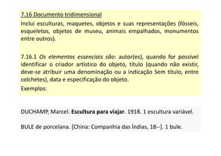 7.16 Documento tridimensional
Inclui esculturas, maquetes, objetos e suas representações (fósseis,
esqueletos, objetos de museu, animais empalhados, monumentos
entre outros).
7.16.1 Os elementos essenciais são: autor(es), quando for possível
identificar o criador artístico do objeto, título (quando não existir,
deve-se atribuir uma denominação ou a indicação Sem título, entre
colchetes), data e especificação do objeto.
Exemplos:
DUCHAMP, Marcel. Escultura para viajar. 1918. 1 escultura variável.
BULE de porcelana. [China: Companhia das Índias, 18--]. 1 bule.
DUCHAMP, Marcel. Escultura para viajar. 1918. 1 escultura variável.
BULE de porcelana. [China: Companhia das Índias, 18--]. 1 bule.
 
