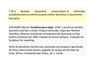 7.16.2 Quando necessário, acrescentam-se elementos
complementares à referência para melhor identificar o documento.
Exemplos:
DUCHAMP, Marcel. Escultura para viajar. 1918. 1 escultura variável,
borracha colorida e cordel. Original destruído. Cópia por Richard
Hamilton, feita por ocasião da retrospectiva de Duchamp na Tate
Gallery (Londres) em 1966. Coleção de Arturo Schwarz. Tradução de:
Sculpture for travelling.
BULE de porcelana: família rosa, decorado com buquês e guirlandas
de flores sobre fundo branco, pegador de tampa em formato de
fruto. [China: Companhia das Índias, 18--]. 1 bule.
DUCHAMP, Marcel. Escultura para viajar. 1918. 1 escultura variável,
borracha colorida e cordel. Original destruído. Cópia por Richard
Hamilton, feita por ocasião da retrospectiva de Duchamp na Tate
Gallery (Londres) em 1966. Coleção de Arturo Schwarz. Tradução de:
Sculpture for travelling.
BULE de porcelana: família rosa, decorado com buquês e guirlandas
de flores sobre fundo branco, pegador de tampa em formato de
fruto. [China: Companhia das Índias, 18--]. 1 bule.
 