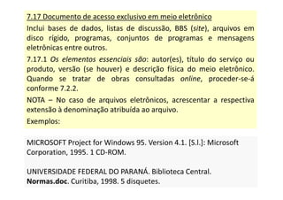 7.17 Documento de acesso exclusivo em meio eletrônico
Inclui bases de dados, listas de discussão, BBS (site), arquivos em
disco rígido, programas, conjuntos de programas e mensagens
eletrônicas entre outros.
7.17.1 Os elementos essenciais são: autor(es), título do serviço ou
produto, versão (se houver) e descrição física do meio eletrônico.
Quando se tratar de obras consultadas online, proceder-se-á
conforme 7.2.2.
NOTA – No caso de arquivos eletrônicos, acrescentar a respectiva
extensão à denominação atribuída ao arquivo.
Exemplos:
MICROSOFT Project for Windows 95. Version 4.1. [S.l.]: Microsoft
Corporation, 1995. 1 CD-ROM.
UNIVERSIDADE FEDERAL DO PARANÁ. Biblioteca Central.
Normas.doc. Curitiba, 1998. 5 disquetes.
MICROSOFT Project for Windows 95. Version 4.1. [S.l.]: Microsoft
Corporation, 1995. 1 CD-ROM.
UNIVERSIDADE FEDERAL DO PARANÁ. Biblioteca Central.
Normas.doc. Curitiba, 1998. 5 disquetes.
 