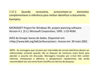 7.17.2 Quando necessário, acrescentam-se elementos
complementares à referência para melhor identificar o documento.
Exemplos:
MICROSOFT Project for Windows 95: project planning software.
Version 4.1. [S.l.]: Microsoft Corporation, 1995. 1 CD-ROM.
AVES do Amapá: banco de dados. Disponível em:
http://www.bdt.org/bdt/avifauna/aves. Acesso em: 30 maio 2002.
MICROSOFT Project for Windows 95: project planning software.
Version 4.1. [S.l.]: Microsoft Corporation, 1995. 1 CD-ROM.
AVES do Amapá: banco de dados. Disponível em:
http://www.bdt.org/bdt/avifauna/aves. Acesso em: 30 maio 2002.
NOTA - As mensagens que circulam por intermédio do correio eletrônico devem ser
referenciadas somente quando não se dispuser de nenhuma outra fonte para
abordar o assunto em discussão. Mensagens trocadas por e-mail têm caráter
informal, interpessoal e efêmero, e desaparecem rapidamente, não sendo
recomendável seu uso como fonte científica ou técnica de pesquisa.
 