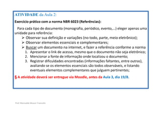 Prof. Marivalde Moacir Francelin
ATIVIDADE da Aula 2:
Exercício prático com a norma NBR 6023 (Referências):
Para cada tipo de documento (monografia, periódico, evento,...) eleger apenas uma
unidade para referência:
 Observar sua definição e variações (no todo, parte, meio eletrônico);
 Observar elementos essenciais e complementares;
 Buscar um documento na internet, e fazer a referência conforme a norma
1. Apresentar o link de acesso, mesmo que o documento não seja eletrônico;
2. Mencionar a fonte de informação onde localizou o documento;
3. Registrar dificuldades encontradas (informações faltantes, entre outras),
avaliando se os elementos essenciais são todos observáveis, e listando
eventuais elementos complementares que julguem pertinentes;
§ A atividade deverá ser entregue via Moodle, antes da Aula 3, dia 19/8.
 