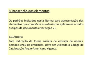 8 Transcrição dos elementos
Os padrões indicados nesta Norma para apresentação dos
elementos que compõem as referências aplicam-se a todos
os tipos de documentos (ver seção 7).
8.1 Autoria
Para indicação da forma correta de entrada de nomes,
pessoais e/ou de entidades, deve ser utilizado o Código de
Catalogação Anglo-Americano vigente.
 
