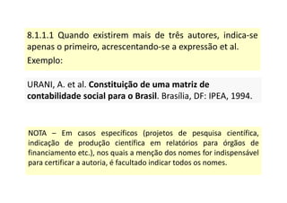 8.1.1.1 Quando existirem mais de três autores, indica-se
apenas o primeiro, acrescentando-se a expressão et al.
Exemplo:
URANI, A. et al. Constituição de uma matriz de
contabilidade social para o Brasil. Brasília, DF: IPEA, 1994.
URANI, A. et al. Constituição de uma matriz de
contabilidade social para o Brasil. Brasília, DF: IPEA, 1994.
NOTA – Em casos específicos (projetos de pesquisa científica,
indicação de produção científica em relatórios para órgãos de
financiamento etc.), nos quais a menção dos nomes for indispensável
para certificar a autoria, é facultado indicar todos os nomes.
 