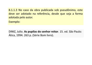 8.1.1.3 No caso da obra publicada sob pseudônimo, este
deve ser adotado na referência, desde que seja a forma
adotada pelo autor.
Exemplo:
DINIZ, Julio. As pupilas do senhor reitor. 15. ed. São Paulo:
Ática, 1994. 263 p. (Série Bom livro).
DINIZ, Julio. As pupilas do senhor reitor. 15. ed. São Paulo:
Ática, 1994. 263 p. (Série Bom livro).
 