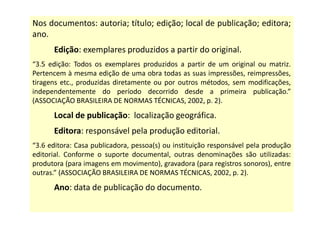 Nos documentos: autoria; título; edição; local de publicação; editora;
ano.
Edição: exemplares produzidos a partir do original.
“3.5 edição: Todos os exemplares produzidos a partir de um original ou matriz.
Pertencem à mesma edição de uma obra todas as suas impressões, reimpressões,
tiragens etc., produzidas diretamente ou por outros métodos, sem modificações,
independentemente do período decorrido desde a primeira publicação.”
(ASSOCIAÇÃO BRASILEIRA DE NORMAS TÉCNICAS, 2002, p. 2).
Local de publicação: localização geográfica.
Editora: responsável pela produção editorial.
“3.6 editora: Casa publicadora, pessoa(s) ou instituição responsável pela produção
editorial. Conforme o suporte documental, outras denominações são utilizadas:
produtora (para imagens em movimento), gravadora (para registros sonoros), entre
outras.” (ASSOCIAÇÃO BRASILEIRA DE NORMAS TÉCNICAS, 2002, p. 2).
Ano: data de publicação do documento.
 