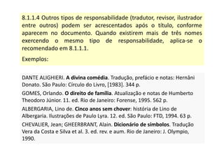 8.1.1.4 Outros tipos de responsabilidade (tradutor, revisor, ilustrador
entre outros) podem ser acrescentados após o título, conforme
aparecem no documento. Quando existirem mais de três nomes
exercendo o mesmo tipo de responsabilidade, aplica-se o
recomendado em 8.1.1.1.
Exemplos:
DANTE ALIGHIERI. A divina comédia. Tradução, prefácio e notas: Hernâni
Donato. São Paulo: Círculo do Livro, [1983]. 344 p.
GOMES, Orlando. O direito de família. Atualização e notas de Humberto
Theodoro Júnior. 11. ed. Rio de Janeiro: Forense, 1995. 562 p.
ALBERGARIA, Lino de. Cinco anos sem chover: história de Lino de
Albergaria. Ilustrações de Paulo Lyra. 12. ed. São Paulo: FTD, 1994. 63 p.
CHEVALIER, Jean; GHEERBRANT, Alain. Dicionário de símbolos. Tradução
Vera da Costa e Silva et al. 3. ed. rev. e aum. Rio de Janeiro: J. Olympio,
1990.
DANTE ALIGHIERI. A divina comédia. Tradução, prefácio e notas: Hernâni
Donato. São Paulo: Círculo do Livro, [1983]. 344 p.
GOMES, Orlando. O direito de família. Atualização e notas de Humberto
Theodoro Júnior. 11. ed. Rio de Janeiro: Forense, 1995. 562 p.
ALBERGARIA, Lino de. Cinco anos sem chover: história de Lino de
Albergaria. Ilustrações de Paulo Lyra. 12. ed. São Paulo: FTD, 1994. 63 p.
CHEVALIER, Jean; GHEERBRANT, Alain. Dicionário de símbolos. Tradução
Vera da Costa e Silva et al. 3. ed. rev. e aum. Rio de Janeiro: J. Olympio,
1990.
 