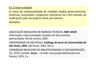8.1.2 Autor entidade
As obras de responsabilidade de entidade (órgãos governamentais,
empresas, associações, congressos, seminários etc.) têm entrada, de
modo geral, pelo seu próprio nome, por extenso.
Exemplos:
ASSOCIAÇÃO BRASILEIRA DE NORMAS TÉCNICAS. NBR 10520:
informação e documentação: citações em documentos:
apresentação. Rio de Janeiro, 2002.
UNIVERSIDADE DE SÃO PAULO. Catálogo de teses da Universidade de
São Paulo, 1992. São Paulo, 1993. 467 p.
CONGRESSO BRASILEIRO DE BIBLIOTECONOMIA E DOCUMENTAÇÃO,
10., 1979, Curitiba. Anais... Curitiba: Associação Bibliotecária do
Paraná, 1979. 3 v.
ASSOCIAÇÃO BRASILEIRA DE NORMAS TÉCNICAS. NBR 10520:
informação e documentação: citações em documentos:
apresentação. Rio de Janeiro, 2002.
UNIVERSIDADE DE SÃO PAULO. Catálogo de teses da Universidade de
São Paulo, 1992. São Paulo, 1993. 467 p.
CONGRESSO BRASILEIRO DE BIBLIOTECONOMIA E DOCUMENTAÇÃO,
10., 1979, Curitiba. Anais... Curitiba: Associação Bibliotecária do
Paraná, 1979. 3 v.
 