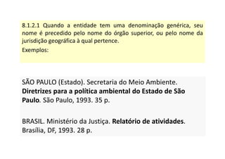 8.1.2.1 Quando a entidade tem uma denominação genérica, seu
nome é precedido pelo nome do órgão superior, ou pelo nome da
jurisdição geográfica à qual pertence.
Exemplos:
SÃO PAULO (Estado). Secretaria do Meio Ambiente.
Diretrizes para a política ambiental do Estado de São
Paulo. São Paulo, 1993. 35 p.
BRASIL. Ministério da Justiça. Relatório de atividades.
Brasília, DF, 1993. 28 p.
SÃO PAULO (Estado). Secretaria do Meio Ambiente.
Diretrizes para a política ambiental do Estado de São
Paulo. São Paulo, 1993. 35 p.
BRASIL. Ministério da Justiça. Relatório de atividades.
Brasília, DF, 1993. 28 p.
 