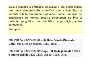 8.1.2.2 Quando a entidade, vinculada a um órgão maior,
tem uma denominação específica que a identifica, a
entrada é feita diretamente pelo seu nome. Em caso de
duplicidade de nomes, deve-se acrescentar no final a
unidade geográfica que identifica a jurisdição, entre
parênteses.
Exemplos:
BIBLIOTECA NACIONAL (Brasil). Relatório da Diretoria-
Geral: 1984. Rio de Janeiro, 1985. 40 p.
BIBLIOTECA NACIONAL (Portugal). O 24 de julho de 1833 e
a guerra civil de 1829-1834. Lisboa, 1983. 95 p.
BIBLIOTECA NACIONAL (Brasil). Relatório da Diretoria-
Geral: 1984. Rio de Janeiro, 1985. 40 p.
BIBLIOTECA NACIONAL (Portugal). O 24 de julho de 1833 e
a guerra civil de 1829-1834. Lisboa, 1983. 95 p.
 