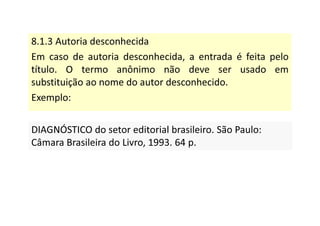 8.1.3 Autoria desconhecida
Em caso de autoria desconhecida, a entrada é feita pelo
título. O termo anônimo não deve ser usado em
substituição ao nome do autor desconhecido.
Exemplo:
DIAGNÓSTICO do setor editorial brasileiro. São Paulo:
Câmara Brasileira do Livro, 1993. 64 p.
DIAGNÓSTICO do setor editorial brasileiro. São Paulo:
Câmara Brasileira do Livro, 1993. 64 p.
 