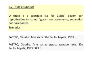 8.2 Título e subtítulo
O título e o subtítulo (se for usado) devem ser
reproduzidos tal como figuram no documento, separados
por dois-pontos.
Exemplos:
PASTRO, Cláudio. Arte sacra. São Paulo: Loyola, 1993.
PASTRO, Cláudio. Arte sacra: espaço sagrado hoje. São
Paulo: Loyola, 1993. 343 p.
PASTRO, Cláudio. Arte sacra. São Paulo: Loyola, 1993.
PASTRO, Cláudio. Arte sacra: espaço sagrado hoje. São
Paulo: Loyola, 1993. 343 p.
 