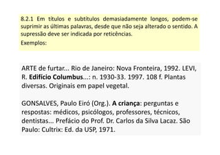 8.2.1 Em títulos e subtítulos demasiadamente longos, podem-se
suprimir as últimas palavras, desde que não seja alterado o sentido. A
supressão deve ser indicada por reticências.
Exemplos:
ARTE de furtar... Rio de Janeiro: Nova Fronteira, 1992. LEVI,
R. Edifício Columbus...: n. 1930-33. 1997. 108 f. Plantas
diversas. Originais em papel vegetal.
GONSALVES, Paulo Eiró (Org.). A criança: perguntas e
respostas: médicos, psicólogos, professores, técnicos,
dentistas... Prefácio do Prof. Dr. Carlos da Silva Lacaz. São
Paulo: Cultrix: Ed. da USP, 1971.
ARTE de furtar... Rio de Janeiro: Nova Fronteira, 1992. LEVI,
R. Edifício Columbus...: n. 1930-33. 1997. 108 f. Plantas
diversas. Originais em papel vegetal.
GONSALVES, Paulo Eiró (Org.). A criança: perguntas e
respostas: médicos, psicólogos, professores, técnicos,
dentistas... Prefácio do Prof. Dr. Carlos da Silva Lacaz. São
Paulo: Cultrix: Ed. da USP, 1971.
 