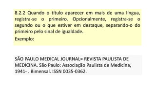 8.2.2 Quando o título aparecer em mais de uma língua,
registra-se o primeiro. Opcionalmente, registra-se o
segundo ou o que estiver em destaque, separando-o do
primeiro pelo sinal de igualdade.
Exemplo:
SÃO PAULO MEDICAL JOURNAL= REVISTA PAULISTA DE
MEDICINA. São Paulo: Associação Paulista de Medicina,
1941- . Bimensal. ISSN 0035-0362.
SÃO PAULO MEDICAL JOURNAL= REVISTA PAULISTA DE
MEDICINA. São Paulo: Associação Paulista de Medicina,
1941- . Bimensal. ISSN 0035-0362.
 