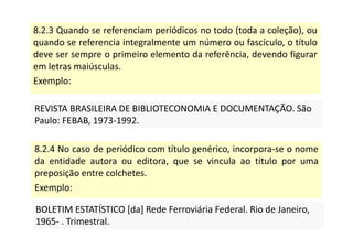 8.2.3 Quando se referenciam periódicos no todo (toda a coleção), ou
quando se referencia integralmente um número ou fascículo, o título
deve ser sempre o primeiro elemento da referência, devendo figurar
em letras maiúsculas.
Exemplo:
REVISTA BRASILEIRA DE BIBLIOTECONOMIA E DOCUMENTAÇÃO. São
Paulo: FEBAB, 1973-1992.
REVISTA BRASILEIRA DE BIBLIOTECONOMIA E DOCUMENTAÇÃO. São
Paulo: FEBAB, 1973-1992.
8.2.4 No caso de periódico com título genérico, incorpora-se o nome
da entidade autora ou editora, que se vincula ao título por uma
preposição entre colchetes.
Exemplo:
BOLETIM ESTATÍSTICO [da] Rede Ferroviária Federal. Rio de Janeiro,
1965- . Trimestral.
BOLETIM ESTATÍSTICO [da] Rede Ferroviária Federal. Rio de Janeiro,
1965- . Trimestral.
 
