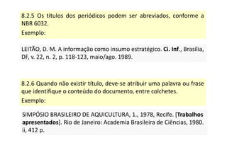 8.2.5 Os títulos dos periódicos podem ser abreviados, conforme a
NBR 6032.
Exemplo:
LEITÃO, D. M. A informação como insumo estratégico. Ci. Inf., Brasília,
DF, v. 22, n. 2, p. 118-123, maio/ago. 1989.
LEITÃO, D. M. A informação como insumo estratégico. Ci. Inf., Brasília,
DF, v. 22, n. 2, p. 118-123, maio/ago. 1989.
8.2.6 Quando não existir título, deve-se atribuir uma palavra ou frase
que identifique o conteúdo do documento, entre colchetes.
Exemplo:
SIMPÓSIO BRASILEIRO DE AQUICULTURA, 1., 1978, Recife. [Trabalhos
apresentados]. Rio de Janeiro: Academia Brasileira de Ciências, 1980.
ii, 412 p.
SIMPÓSIO BRASILEIRO DE AQUICULTURA, 1., 1978, Recife. [Trabalhos
apresentados]. Rio de Janeiro: Academia Brasileira de Ciências, 1980.
ii, 412 p.
 