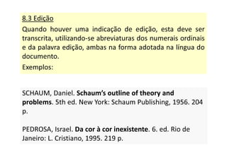 8.3 Edição
Quando houver uma indicação de edição, esta deve ser
transcrita, utilizando-se abreviaturas dos numerais ordinais
e da palavra edição, ambas na forma adotada na língua do
documento.
Exemplos:
SCHAUM, Daniel. Schaum’s outline of theory and
problems. 5th ed. New York: Schaum Publishing, 1956. 204
p.
PEDROSA, Israel. Da cor à cor inexistente. 6. ed. Rio de
Janeiro: L. Cristiano, 1995. 219 p.
SCHAUM, Daniel. Schaum’s outline of theory and
problems. 5th ed. New York: Schaum Publishing, 1956. 204
p.
PEDROSA, Israel. Da cor à cor inexistente. 6. ed. Rio de
Janeiro: L. Cristiano, 1995. 219 p.
 