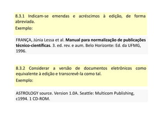 8.3.1 Indicam-se emendas e acréscimos à edição, de forma
abreviada.
Exemplo:
FRANÇA, Júnia Lessa et al. Manual para normalização de publicações
técnico-científicas. 3. ed. rev. e aum. Belo Horizonte: Ed. da UFMG,
1996.
FRANÇA, Júnia Lessa et al. Manual para normalização de publicações
técnico-científicas. 3. ed. rev. e aum. Belo Horizonte: Ed. da UFMG,
1996.
8.3.2 Considerar a versão de documentos eletrônicos como
equivalente à edição e transcrevê-la como tal.
Exemplo:
ASTROLOGY source. Version 1.0A. Seattle: Multicom Publishing,
c1994. 1 CD-ROM.
ASTROLOGY source. Version 1.0A. Seattle: Multicom Publishing,
c1994. 1 CD-ROM.
 
