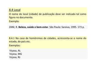 8.4 Local
O nome do local (cidade) de publicação deve ser indicado tal como
figura no documento.
Exemplo:
ZANI, R. Beleza, saúde e bem-estar. São Paulo: Saraiva, 1995. 173 p.
ZANI, R. Beleza, saúde e bem-estar. São Paulo: Saraiva, 1995. 173 p.
8.4.1 No caso de homônimos de cidades, acrescenta-se o nome do
estado, do país etc.
Exemplos:
Viçosa, AL
Viçosa, MG
Viçosa, RJ
Viçosa, AL
Viçosa, MG
Viçosa, RJ
 