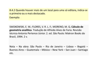 8.4.2 Quando houver mais de um local para uma só editora, indica-se
o primeiro ou o mais destacado.
Exemplo:
SWOKOWSKI, E. W.; FLORES, V. R. L. F.; MORENO, M. Q. Cálculo de
geometria analítica. Tradução de Alfredo Alves de Faria. Revisão
técnica Antonio Pertence Júnior. 2. ed. São Paulo: Makron Books do
Brasil, 1994. 2 v.
Nota – Na obra: São Paulo – Rio de Janeiro – Lisboa – Bogotá –
Buenos Aires – Guatemala – México – New York – San Juan – Santiago
etc.
SWOKOWSKI, E. W.; FLORES, V. R. L. F.; MORENO, M. Q. Cálculo de
geometria analítica. Tradução de Alfredo Alves de Faria. Revisão
técnica Antonio Pertence Júnior. 2. ed. São Paulo: Makron Books do
Brasil, 1994. 2 v.
Nota – Na obra: São Paulo – Rio de Janeiro – Lisboa – Bogotá –
Buenos Aires – Guatemala – México – New York – San Juan – Santiago
etc.
 