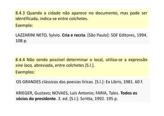 8.4.3 Quando a cidade não aparece no documento, mas pode ser
identificada, indica-se entre colchetes.
Exemplo:
LAZZARINI NETO, Sylvio. Cria e recria. [São Paulo]: SDF Editores, 1994.
108 p.
LAZZARINI NETO, Sylvio. Cria e recria. [São Paulo]: SDF Editores, 1994.
108 p.
8.4.4 Não sendo possível determinar o local, utiliza-se a expressão
sine loco, abreviada, entre colchetes [S.l.].
Exemplos:
OS GRANDES clássicos das poesias líricas. [S.l.]: Ex Libris, 1981. 60 f.
KRIEGER, Gustavo; NOVAES, Luís Antonio; FARIA, Tales. Todos os
sócios do presidente. 3. ed. [S.l.]: Scritta, 1992. 195 p.
OS GRANDES clássicos das poesias líricas. [S.l.]: Ex Libris, 1981. 60 f.
KRIEGER, Gustavo; NOVAES, Luís Antonio; FARIA, Tales. Todos os
sócios do presidente. 3. ed. [S.l.]: Scritta, 1992. 195 p.
 