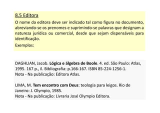 8.5 Editora
O nome da editora deve ser indicado tal como figura no documento,
abreviando-se os prenomes e suprimindo-se palavras que designam a
natureza jurídica ou comercial, desde que sejam dispensáveis para
identificação.
Exemplos:
DAGHLIAN, Jacob. Lógica e álgebra de Boole. 4. ed. São Paulo: Atlas,
1995. 167 p., il. Bibliografia: p.166-167. ISBN 85-224-1256-1.
Nota - Na publicação: Editora Atlas.
LIMA, M. Tem encontro com Deus: teologia para leigos. Rio de
Janeiro: J. Olympio, 1985.
Nota - Na publicação: Livraria José Olympio Editora.
DAGHLIAN, Jacob. Lógica e álgebra de Boole. 4. ed. São Paulo: Atlas,
1995. 167 p., il. Bibliografia: p.166-167. ISBN 85-224-1256-1.
Nota - Na publicação: Editora Atlas.
LIMA, M. Tem encontro com Deus: teologia para leigos. Rio de
Janeiro: J. Olympio, 1985.
Nota - Na publicação: Livraria José Olympio Editora.
 