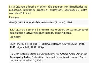8.5.3 Quando o local e o editor não puderem ser identificados na
publicação, utilizam-se ambas as expressões, abreviadas e entre
colchetes [S.l.: s.n.].
Exemplo:
GONÇALVES, F. B. A história de Mirador. [S.l.: s.n.], 1993.
GONÇALVES, F. B. A história de Mirador. [S.l.: s.n.], 1993.
8.5.4 Quando a editora é a mesma instituição ou pessoa responsável
pela autoria e já tiver sido mencionada, não é indicada.
Exemplos:
UNIVERSIDADE FEDERAL DE VIÇOSA. Catálogo de graduação, 1994-
1995. Viçosa, MG, 1994. 385 p.
RIBEIRO, Antonia Motta de Castro Memória. AACR2, Anglo-American
Cataloguing Rules, 2nd edition: descrição e pontos de acesso. 2. ed.
rev. e atual. Brasília, DF, 2001.
UNIVERSIDADE FEDERAL DE VIÇOSA. Catálogo de graduação, 1994-
1995. Viçosa, MG, 1994. 385 p.
RIBEIRO, Antonia Motta de Castro Memória. AACR2, Anglo-American
Cataloguing Rules, 2nd edition: descrição e pontos de acesso. 2. ed.
rev. e atual. Brasília, DF, 2001.
 
