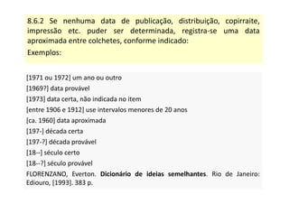 8.6.2 Se nenhuma data de publicação, distribuição, copirraite,
impressão etc. puder ser determinada, registra-se uma data
aproximada entre colchetes, conforme indicado:
Exemplos:
[1971 ou 1972] um ano ou outro
[1969?] data provável
[1973] data certa, não indicada no item
[entre 1906 e 1912] use intervalos menores de 20 anos
[ca. 1960] data aproximada
[197-] década certa
[197-?] década provável
[18--] século certo
[18--?] século provável
FLORENZANO, Everton. Dicionário de ideias semelhantes. Rio de Janeiro:
Ediouro, [1993]. 383 p.
[1971 ou 1972] um ano ou outro
[1969?] data provável
[1973] data certa, não indicada no item
[entre 1906 e 1912] use intervalos menores de 20 anos
[ca. 1960] data aproximada
[197-] década certa
[197-?] década provável
[18--] século certo
[18--?] século provável
FLORENZANO, Everton. Dicionário de ideias semelhantes. Rio de Janeiro:
Ediouro, [1993]. 383 p.
 