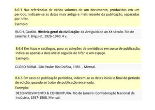 8.6.3 Nas referências de vários volumes de um documento, produzidos em um
período, indicam-se as datas mais antiga e mais recente da publicação, separadas
por hífen.
Exemplo:
RUCH, Gastão. História geral da civilização: da Antiguidade ao XX século. Rio de
Janeiro: F. Briguiet, 1926-1940. 4 v.
RUCH, Gastão. História geral da civilização: da Antiguidade ao XX século. Rio de
Janeiro: F. Briguiet, 1926-1940. 4 v.
8.6.4 Em listas e catálogos, para as coleções de periódicos em curso de publicação,
indica-se apenas a data inicial seguida de hífen e um espaço.
Exemplo:
GLOBO RURAL. São Paulo: Rio Gráfica, 1985- . Mensal.
GLOBO RURAL. São Paulo: Rio Gráfica, 1985- . Mensal.
8.6.5 Em caso de publicação periódica, indicam-se as datas inicial e final do período
de edição, quando se tratar de publicação encerrada.
Exemplo:
DESENVOLVIMENTO  CONJUNTURA. Rio de Janeiro: Confederação Nacional da
Indústria, 1957-1968. Mensal.
DESENVOLVIMENTO  CONJUNTURA. Rio de Janeiro: Confederação Nacional da
Indústria, 1957-1968. Mensal.
 