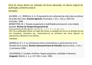 8.6.6 Os meses devem ser indicados de forma abreviada, no idioma original da
publicação, conforme anexo A.
Exemplos:
ALCARDE, J. C.; RODELLA, A. A. O equivalente em carbonato de cálcio dos corretivos
da acidez dos solos. Scientia Agricola, Piracicaba, v. 53, n. 2/3, p. 204-210,
maio/dez. 1996.
BENNETTON, M. J. Terapia ocupacional e reabilitação psicossocial: uma relação
possível. Revista de Terapia Ocupacional da
Universidade de São Paulo, São Paulo, v. 4, n. 3, p. 11-16, mar.
1993.
ALCARDE, J. C.; RODELLA, A. A. O equivalente em carbonato de cálcio dos corretivos
da acidez dos solos. Scientia Agricola, Piracicaba, v. 53, n. 2/3, p. 204-210,
maio/dez. 1996.
BENNETTON, M. J. Terapia ocupacional e reabilitação psicossocial: uma relação
possível. Revista de Terapia Ocupacional da
Universidade de São Paulo, São Paulo, v. 4, n. 3, p. 11-16, mar.
1993.
8.6.7 Se a publicação indicar, em lugar dos meses, as estações do ano ou as divisões do ano
em trimestres, semestres etc., transcrevem-se os primeiros tais como figuram no
documento e abreviam-se os últimos.
Exemplos:
MANSILLA, H. C. F. La controversia entre universalismo y particularismo en la
filosofía de la cultura. Revista Latinoamericana de Filosofía, Buenos Aires, v. 24, n.
2, primavera 1998.
FIGUEIREDO, E. Canadá e Antilhas: línguas populares, oralidade e literatura.
Gragoatá, Niterói, n. 1, p. 127-136, 2. sem. 1996.
MANSILLA, H. C. F. La controversia entre universalismo y particularismo en la
filosofía de la cultura. Revista Latinoamericana de Filosofía, Buenos Aires, v. 24, n.
2, primavera 1998.
FIGUEIREDO, E. Canadá e Antilhas: línguas populares, oralidade e literatura.
Gragoatá, Niterói, n. 1, p. 127-136, 2. sem. 1996.
 