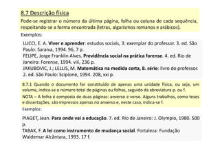 8.7 Descrição física
Pode-se registrar o número da última página, folha ou coluna de cada sequência,
respeitando-se a forma encontrada (letras, algarismos romanos e arábicos).
Exemplos:
LUCCI, E. A. Viver e aprender: estudos sociais, 3: exemplar do professor. 3. ed. São
Paulo: Saraiva, 1994. 96, 7 p.
FELIPE, Jorge Franklin Alves. Previdência social na prática forense. 4. ed. Rio de
Janeiro: Forense, 1994. viii, 236 p.
JAKUBOVIC, J.; LELLIS, M. Matemática na medida certa, 8. série: livro do professor.
2. ed. São Paulo: Scipione, 1994. 208, xxi p.
LUCCI, E. A. Viver e aprender: estudos sociais, 3: exemplar do professor. 3. ed. São
Paulo: Saraiva, 1994. 96, 7 p.
FELIPE, Jorge Franklin Alves. Previdência social na prática forense. 4. ed. Rio de
Janeiro: Forense, 1994. viii, 236 p.
JAKUBOVIC, J.; LELLIS, M. Matemática na medida certa, 8. série: livro do professor.
2. ed. São Paulo: Scipione, 1994. 208, xxi p.
8.7.1 Quando o documento for constituído de apenas uma unidade física, ou seja, um
volume, indica-se o número total de páginas ou folhas, seguido da abreviatura p. ou f.
NOTA – A folha é composta de duas páginas: anverso e verso. Alguns trabalhos, como teses
e dissertações, são impressos apenas no anverso e, neste caso, indica-se f.
Exemplos:
PIAGET, Jean. Para onde vai a educação. 7. ed. Rio de Janeiro: J. Olympio, 1980. 500
p.
TABAK, F. A lei como instrumento de mudança social. Fortaleza: Fundação
Waldemar Alcântara, 1993. 17 f.
PIAGET, Jean. Para onde vai a educação. 7. ed. Rio de Janeiro: J. Olympio, 1980. 500
p.
TABAK, F. A lei como instrumento de mudança social. Fortaleza: Fundação
Waldemar Alcântara, 1993. 17 f.
 