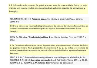 8.7.2 Quando o documento for publicado em mais de uma unidade física, ou seja,
mais de um volume, indica-se a quantidade de volumes, seguida da abreviatura v.
Exemplo:
TOURINHO FILHO, F. C. Processo penal. 16. ed. rev. e atual. São Paulo: Saraiva,
1994. 4 v.
TOURINHO FILHO, F. C. Processo penal. 16. ed. rev. e atual. São Paulo: Saraiva,
1994. 4 v.
8.7.3 Se o número de volumes bibliográficos diferir do número de volumes físicos, indica-se
primeiro o número de volumes bibliográficos, seguido do número de volumes físicos.
Exemplo:
SILVA, De Plácido e. Vocabulário jurídico. 4. ed. Rio de Janeiro: Forense, 1996. 5 v.
em 3.
SILVA, De Plácido e. Vocabulário jurídico. 4. ed. Rio de Janeiro: Forense, 1996. 5 v.
em 3.
8.7.4 Quando se referenciarem partes de publicações, mencionam-se os números das folhas
ou páginas inicial e final, precedidos da abreviatura f. ou p., ou indica-se o número do
volume, precedido da abreviatura v., ou outra forma de individualizar a parte referenciada.
Exemplos:
REGO, L. L. B. O desenvolvimento cognitivo e a prontidão para a alfabetização. In:
CARRARO, T. N. (Org.). Aprender pensando. 6. ed. Petrópolis: Vozes, 1991. p. 31-40.
TURANO, J. C.; TURANO, L. M. Fatores determinantes da oclusão em
prótese total. In: ______. Fundamentos de prótese total. 4. ed. São
REGO, L. L. B. O desenvolvimento cognitivo e a prontidão para a alfabetização. In:
CARRARO, T. N. (Org.). Aprender pensando. 6. ed. Petrópolis: Vozes, 1991. p. 31-40.
TURANO, J. C.; TURANO, L. M. Fatores determinantes da oclusão em
prótese total. In: ______. Fundamentos de prótese total. 4. ed. São
 