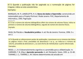 8.7.5 Quando a publicação não for paginada ou a numeração de páginas for
irregular, indica-se esta característica.
Exemplos:
MARQUES, M. P.; LANZELOTTE, R. G. Banco de dados e hipermídia: construindo um
metamodelo para o Projeto Portinari. Riode Janeiro: PUC, Departamento de
Informática, 1993. Paginação
irregular.
SISTEMA de ensino Tamandaré: sargentos do Exército e da
Aeronáutica. [Rio de Janeiro]: Colégio Curso Tamandaré, 1993. Não
paginado.
MARQUES, M. P.; LANZELOTTE, R. G. Banco de dados e hipermídia: construindo um
metamodelo para o Projeto Portinari. Riode Janeiro: PUC, Departamento de
Informática, 1993. Paginação
irregular.
SISTEMA de ensino Tamandaré: sargentos do Exército e da
Aeronáutica. [Rio de Janeiro]: Colégio Curso Tamandaré, 1993. Não
paginado.
8.7.3 Se o número de volumes bibliográficos diferir do número de volumes físicos, indica-se
primeiro o número de volumes bibliográficos, seguido do número de volumes físicos.
Exemplo:
SILVA, De Plácido e. Vocabulário jurídico. 4. ed. Rio de Janeiro: Forense, 1996. 5 v.
em 3.
SILVA, De Plácido e. Vocabulário jurídico. 4. ed. Rio de Janeiro: Forense, 1996. 5 v.
em 3.
8.7.4 Quando se referenciarem partes de publicações, mencionam-se os números das folhas
ou páginas inicial e final, precedidos da abreviatura f. ou p., ou indica-se o número do
volume, precedido da abreviatura v., ou outra forma de individualizar a parte referenciada.
Exemplos:
REGO, L. L. B. O desenvolvimento cognitivo e a prontidão para a alfabetização. In:
CARRARO, T. N. (Org.). Aprender pensando. 6. ed. Petrópolis: Vozes, 1991. p. 31-40.
TURANO, J. C.; TURANO, L. M. Fatores determinantes da oclusão em
prótese total. In: ______. Fundamentos de prótese total. 4. ed. São
REGO, L. L. B. O desenvolvimento cognitivo e a prontidão para a alfabetização. In:
CARRARO, T. N. (Org.). Aprender pensando. 6. ed. Petrópolis: Vozes, 1991. p. 31-40.
TURANO, J. C.; TURANO, L. M. Fatores determinantes da oclusão em
prótese total. In: ______. Fundamentos de prótese total. 4. ed. São
 