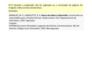 8.7.5 Quando a publicação não for paginada ou a numeração de páginas for
irregular, indica-se esta característica.
Exemplos:
MARQUES, M. P.; LANZELOTTE, R. G. Banco de dados e hipermídia: construindo um
metamodelo para o Projeto Portinari. Riode Janeiro: PUC, Departamento de
Informática, 1993. Paginação
irregular.
SISTEMA de ensino Tamandaré: sargentos do Exército e da Aeronáutica. [Rio de
Janeiro]: Colégio Curso Tamandaré, 1993. Não paginado.
MARQUES, M. P.; LANZELOTTE, R. G. Banco de dados e hipermídia: construindo um
metamodelo para o Projeto Portinari. Riode Janeiro: PUC, Departamento de
Informática, 1993. Paginação
irregular.
SISTEMA de ensino Tamandaré: sargentos do Exército e da Aeronáutica. [Rio de
Janeiro]: Colégio Curso Tamandaré, 1993. Não paginado.
 