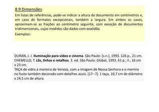 8.9 Dimensões
Em listas de referências, pode-se indicar a altura do documento em centímetros e,
em caso de formatos excepcionais, também a largura. Em ambos os casos,
aproximam-se as frações ao centímetro seguinte, com exceção de documentos
tridimensionais, cujas medidas são dadas com exatidão.
Exemplos:
DURAN, J. J. Iluminação para vídeo e cinema. São Paulo: [s.n.], 1993. 126 p., 21 cm.
CHEMELLO, T. Lãs, linhas e retalhos. 3. ed. São Paulo: Global, 1993. 61 p., il., 16 cm
x 23 cm.
TAÇA de vidro à maneira de Veneza, com a imagem de Nossa Senhora e o menino
no fuste também decorado com detalhes azuis. [17--?]. 1 taça, 10,7 cm de diâmetro
x 24,5 cm de altura.
DURAN, J. J. Iluminação para vídeo e cinema. São Paulo: [s.n.], 1993. 126 p., 21 cm.
CHEMELLO, T. Lãs, linhas e retalhos. 3. ed. São Paulo: Global, 1993. 61 p., il., 16 cm
x 23 cm.
TAÇA de vidro à maneira de Veneza, com a imagem de Nossa Senhora e o menino
no fuste também decorado com detalhes azuis. [17--?]. 1 taça, 10,7 cm de diâmetro
x 24,5 cm de altura.
 