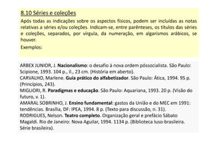 8.10 Séries e coleções
Após todas as indicações sobre os aspectos físicos, podem ser incluídas as notas
relativas a séries e/ou coleções. Indicam-se, entre parênteses, os títulos das séries
e coleções, separados, por vírgula, da numeração, em algarismos arábicos, se
houver.
Exemplos:
ARBEX JUNIOR, J. Nacionalismo: o desafio à nova ordem póssocialista. São Paulo:
Scipione, 1993. 104 p., il., 23 cm. (História em aberto).
CARVALHO, Marlene. Guia prático do alfabetizador. São Paulo: Ática, 1994. 95 p.
(Princípios, 243).
MIGLIORI, R. Paradigmas e educação. São Paulo: Aquariana, 1993. 20 p. (Visão do
futuro, v. 1).
AMARAL SOBRINHO, J. Ensino fundamental: gastos da União e do MEC em 1991:
tendências. Brasília, DF: IPEA, 1994. 8 p. (Texto para discussão, n. 31).
RODRIGUES, Nelson. Teatro completo. Organização geral e prefácio Sábato
Magaldi. Rio de Janeiro: Nova Aguilar, 1994. 1134 p. (Biblioteca luso-brasileira.
Série brasileira).
ARBEX JUNIOR, J. Nacionalismo: o desafio à nova ordem póssocialista. São Paulo:
Scipione, 1993. 104 p., il., 23 cm. (História em aberto).
CARVALHO, Marlene. Guia prático do alfabetizador. São Paulo: Ática, 1994. 95 p.
(Princípios, 243).
MIGLIORI, R. Paradigmas e educação. São Paulo: Aquariana, 1993. 20 p. (Visão do
futuro, v. 1).
AMARAL SOBRINHO, J. Ensino fundamental: gastos da União e do MEC em 1991:
tendências. Brasília, DF: IPEA, 1994. 8 p. (Texto para discussão, n. 31).
RODRIGUES, Nelson. Teatro completo. Organização geral e prefácio Sábato
Magaldi. Rio de Janeiro: Nova Aguilar, 1994. 1134 p. (Biblioteca luso-brasileira.
Série brasileira).
 
