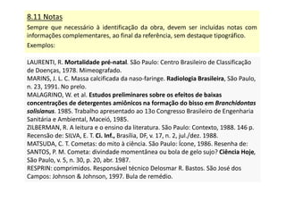 8.11 Notas
Sempre que necessário à identificação da obra, devem ser incluídas notas com
informações complementares, ao final da referência, sem destaque tipográfico.
Exemplos:
LAURENTI, R. Mortalidade pré-natal. São Paulo: Centro Brasileiro de Classificação
de Doenças, 1978. Mimeografado.
MARINS, J. L. C. Massa calcificada da naso-faringe. Radiologia Brasileira, São Paulo,
n. 23, 1991. No prelo.
MALAGRINO, W. et al. Estudos preliminares sobre os efeitos de baixas
concentrações de detergentes amiônicos na formação do bisso em Branchidontas
solisianus. 1985. Trabalho apresentado ao 13o Congresso Brasileiro de Engenharia
Sanitária e Ambiental, Maceió, 1985.
ZILBERMAN, R. A leitura e o ensino da literatura. São Paulo: Contexto, 1988. 146 p.
Recensão de: SILVA, E. T. Ci. Inf., Brasília, DF, v. 17, n. 2, jul./dez. 1988.
MATSUDA, C. T. Cometas: do mito à ciência. São Paulo: Ícone, 1986. Resenha de:
SANTOS, P. M. Cometa: divindade momentânea ou bola de gelo sujo? Ciência Hoje,
São Paulo, v. 5, n. 30, p. 20, abr. 1987.
RESPRIN: comprimidos. Responsável técnico Delosmar R. Bastos. São José dos
Campos: Johnson  Johnson, 1997. Bula de remédio.
LAURENTI, R. Mortalidade pré-natal. São Paulo: Centro Brasileiro de Classificação
de Doenças, 1978. Mimeografado.
MARINS, J. L. C. Massa calcificada da naso-faringe. Radiologia Brasileira, São Paulo,
n. 23, 1991. No prelo.
MALAGRINO, W. et al. Estudos preliminares sobre os efeitos de baixas
concentrações de detergentes amiônicos na formação do bisso em Branchidontas
solisianus. 1985. Trabalho apresentado ao 13o Congresso Brasileiro de Engenharia
Sanitária e Ambiental, Maceió, 1985.
ZILBERMAN, R. A leitura e o ensino da literatura. São Paulo: Contexto, 1988. 146 p.
Recensão de: SILVA, E. T. Ci. Inf., Brasília, DF, v. 17, n. 2, jul./dez. 1988.
MATSUDA, C. T. Cometas: do mito à ciência. São Paulo: Ícone, 1986. Resenha de:
SANTOS, P. M. Cometa: divindade momentânea ou bola de gelo sujo? Ciência Hoje,
São Paulo, v. 5, n. 30, p. 20, abr. 1987.
RESPRIN: comprimidos. Responsável técnico Delosmar R. Bastos. São José dos
Campos: Johnson  Johnson, 1997. Bula de remédio.
 
