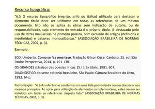 Recurso tipográfico:
“6.5 O recurso tipográfico (negrito, grifo ou itálico) utilizado para destacar o
elemento título deve ser uniforme em todas as referências de um mesmo
documento. Isto não se aplica às obras sem indicação de autoria, ou de
responsabilidade, cujo elemento de entrada é o próprio título, já destacado pelo
uso de letras maiúsculas na primeira palavra, com exclusão de artigos (definidos e
indefinidos) e palavras monossilábicas.” (ASSOCIAÇÃO BRASILEIRA DE NORMAS
TÉCNICAS, 2002, p. 3).
Exemplo:
ECO, Umberto. Como se faz uma tese. Tradução Gilson Cesar Cardoso. 25. ed. São
Paulo: Perspectiva, 2014. p. 101-138.
OS GRANDES clássicos das poesias líricas. [S.l.]: Ex Libris, 1981. 60 f.
DIAGNÓSTICO do setor editorial brasileiro. São Paulo: Câmara Brasileira do Livro,
1993. 64 p.
ECO, Umberto. Como se faz uma tese. Tradução Gilson Cesar Cardoso. 25. ed. São
Paulo: Perspectiva, 2014. p. 101-138.
OS GRANDES clássicos das poesias líricas. [S.l.]: Ex Libris, 1981. 60 f.
DIAGNÓSTICO do setor editorial brasileiro. São Paulo: Câmara Brasileira do Livro,
1993. 64 p.
Padronização: “6.6 As referências constantes em uma lista padronizada devem obedecer aos
mesmos princípios. Ao optar pela utilização de elementos complementares, estes devem ser
incluídos em todas as referências daquela lista.” (ASSOCIAÇÃO BRASILEIRA DE NORMAS
TÉCNICAS, 2002, p. 3).
 