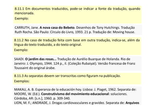 8.11.1 Em documentos traduzidos, pode-se indicar a fonte da tradução, quando
mencionada.
Exemplo:
CARRUTH, Jane. A nova casa do Bebeto. Desenhos de Tony Hutchings. Tradução
Ruth Rocha. São Paulo: Círculo do Livro, 1993. 21 p. Tradução de: Moving house.
CARRUTH, Jane. A nova casa do Bebeto. Desenhos de Tony Hutchings. Tradução
Ruth Rocha. São Paulo: Círculo do Livro, 1993. 21 p. Tradução de: Moving house.
8.11.2 No caso de tradução feita com base em outra tradução, indica-se, além da
língua do texto traduzido, a do texto original.
Exemplo:
SAADI. O jardim das rosas... Tradução de Aurélio Buarque de Holanda. Rio de
Janeiro: J. Olympio, 1944. 124 p., il. (Coleção Rubaiyat). Versão francesa de Franz
Toussaint do original árabe.
SAADI. O jardim das rosas... Tradução de Aurélio Buarque de Holanda. Rio de
Janeiro: J. Olympio, 1944. 124 p., il. (Coleção Rubaiyat). Versão francesa de Franz
Toussaint do original árabe.
8.11.3 As separatas devem ser transcritas como figuram na publicação.
Exemplos:
MAKAU, A. B. Esperanza de la educación hoy. Lisboa: J. Piaget, 1962. Separata de:
MOORE, W. (Ed.). Construtivismo del movimiento educacional: soluciones.
Córdoba, AR: [s.n.], 1960. p. 309-340.
LION, M. F.; ANDRADE, J. Drogas cardiovasculares e gravidez. Separata de: Arquivos
Brasileiros de Cardiologia, São Paulo, v. 37, n. 2, p. 125-127, 1981.
MAKAU, A. B. Esperanza de la educación hoy. Lisboa: J. Piaget, 1962. Separata de:
MOORE, W. (Ed.). Construtivismo del movimiento educacional: soluciones.
Córdoba, AR: [s.n.], 1960. p. 309-340.
LION, M. F.; ANDRADE, J. Drogas cardiovasculares e gravidez. Separata de: Arquivos
Brasileiros de Cardiologia, São Paulo, v. 37, n. 2, p. 125-127, 1981.
 