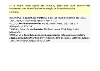 8.11.5 Outras notas podem ser incluídas, desde que sejam consideradas
importantes para a identificação e localização de fontes de pesquisa.
Exemplos:
HOLANDA, S. B. Caminhos e fronteiras. 3. ed. São Paulo: Companhia das Letras,
1994. 301 p., il. Inclui índice. ISBN 85-7164-411-x.
PELOSI, T. O caminho das cordas. Rio de Janeiro: Amais, 1993. 158 p., il.
Bibliografia: p. 115-158.
TRINGALI, Dante. Escolas literárias. São Paulo: Musa, 1994. 246 p. Inclui
bibliografias.
CARDIM, M. S. Constitui o ensino de 2o grau regular noturno uma verdadeira
educação de adultos? Curitiba: Universidade Federal do Paraná, Setor de Educação,
1984. 3 microfichas. Redução de 1:24.000.
HOLANDA, S. B. Caminhos e fronteiras. 3. ed. São Paulo: Companhia das Letras,
1994. 301 p., il. Inclui índice. ISBN 85-7164-411-x.
PELOSI, T. O caminho das cordas. Rio de Janeiro: Amais, 1993. 158 p., il.
Bibliografia: p. 115-158.
TRINGALI, Dante. Escolas literárias. São Paulo: Musa, 1994. 246 p. Inclui
bibliografias.
CARDIM, M. S. Constitui o ensino de 2o grau regular noturno uma verdadeira
educação de adultos? Curitiba: Universidade Federal do Paraná, Setor de Educação,
1984. 3 microfichas. Redução de 1:24.000.
 