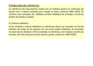 9 Ordenação das referências
As referências dos documentos citados em um trabalho devem ser ordenadas de
acordo com o sistema utilizado para citação no texto, conforme NBR 10520. Os
sistemas mais utilizados são: alfabético (ordem alfabética de entrada) e numérico
(ordem de citação no texto).
9.1 Sistema alfabético
Se for utilizado o sistema alfabético, as referências devem ser reunidas no final do
trabalho, do artigo ou do capítulo, em uma única ordem alfabética. As chamadas
no texto devem obedecer à forma adotada na referência, com relação à escolha da
entrada, mas não necessariamente quanto à grafia, conforme a NBR 10520.
 