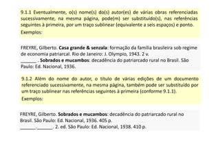 9.1.1 Eventualmente, o(s) nome(s) do(s) autor(es) de várias obras referenciadas
sucessivamente, na mesma página, pode(m) ser substituído(s), nas referências
seguintes à primeira, por um traço sublinear (equivalente a seis espaços) e ponto.
Exemplos:
FREYRE, Gilberto. Casa grande  senzala: formação da família brasileira sob regime
de economia patriarcal. Rio de Janeiro: J. Olympio, 1943. 2 v.
______ . Sobrados e mucambos: decadência do patriarcado rural no Brasil. São
Paulo: Ed. Nacional, 1936.
FREYRE, Gilberto. Casa grande  senzala: formação da família brasileira sob regime
de economia patriarcal. Rio de Janeiro: J. Olympio, 1943. 2 v.
______ . Sobrados e mucambos: decadência do patriarcado rural no Brasil. São
Paulo: Ed. Nacional, 1936.
9.1.2 Além do nome do autor, o título de várias edições de um documento
referenciado sucessivamente, na mesma página, também pode ser substituído por
um traço sublinear nas referências seguintes à primeira (conforme 9.1.1).
Exemplos:
FREYRE, Gilberto. Sobrados e mucambos: decadência do patriarcado rural no
Brasil. São Paulo: Ed. Nacional, 1936. 405 p.
______.______. 2. ed. São Paulo: Ed. Nacional, 1938. 410 p.
FREYRE, Gilberto. Sobrados e mucambos: decadência do patriarcado rural no
Brasil. São Paulo: Ed. Nacional, 1936. 405 p.
______.______. 2. ed. São Paulo: Ed. Nacional, 1938. 410 p.
 