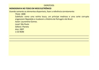 EXERCÍCIOS:
MONOGRAFIA NO TODO EM MEIO ELETRÔNICO
Usando somente os elementos disponíveis, fazer a referência corretamente:
Título: 1808
Subtítulo: como uma rainha louca, um príncipe medroso e uma corte corrupta
enganaram Napoleão e mudaram a História de Portugal e do Brasil.
Autor: Laurentino Gomes.
Local: São Paulo
Editora: Planeta
Ano: 2007
1 CD ROM
___________________________________________________________________________
___________________________________________________________________________
___________________________________________________________________________
 