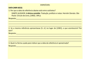 EXERCÍCIOS:
DATA (NBR 6023)
1. Por que a data da referência abaixo está entre colchetes?
DANTE ALIGHIERI. A divina comédia. Tradução, prefácio e notas: Hernâni Donato. São
Paulo: Círculo do Livro, [1983]. 344 p.
Resposta:___________________________________________________________________
___________________________________________________________________________
___________________________________________________________________________
___________________________________________________________________________
2. Se a mesma referência apresentasse [S. d.] no lugar de [1983], o que aconteceria? Por
que?
Resposta:___________________________________________________________________
___________________________________________________________________________
___________________________________________________________________________
___________________________________________________________________________
3. Qual é a forma usada para indicar que a data da referência é aproximada?
Resposta:___________________________________________________________________
 
