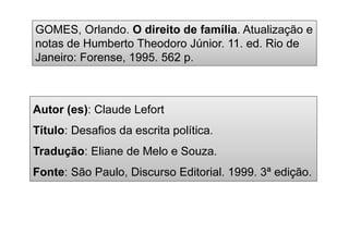 Autor (es): Claude Lefort
Título: Desafios da escrita política.
Tradução: Eliane de Melo e Souza.
Fonte: São Paulo, Discurso Editorial. 1999. 3ª edição.
GOMES, Orlando. O direito de família. Atualização e
notas de Humberto Theodoro Júnior. 11. ed. Rio de
Janeiro: Forense, 1995. 562 p.
 