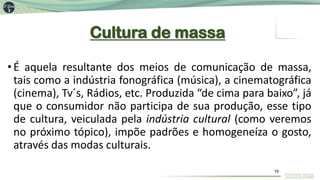 Cultura de massa
•É aquela resultante dos meios de comunicação de massa,
tais como a indústria fonográfica (música), a cinematográfica
(cinema), Tv´s, Rádios, etc. Produzida “de cima para baixo”, já
que o consumidor não participa de sua produção, esse tipo
de cultura, veiculada pela indústria cultural (como veremos
no próximo tópico), impõe padrões e homogeneíza o gosto,
através das modas culturais.
10
 
