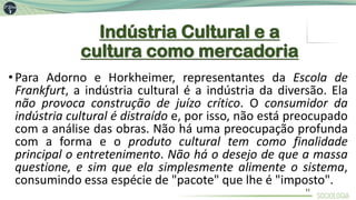 Indústria Cultural e a
cultura como mercadoria
•Para Adorno e Horkheimer, representantes da Escola de
Frankfurt, a indústria cultural é a indústria da diversão. Ela
não provoca construção de juízo crítico. O consumidor da
indústria cultural é distraído e, por isso, não está preocupado
com a análise das obras. Não há uma preocupação profunda
com a forma e o produto cultural tem como finalidade
principal o entretenimento. Não há o desejo de que a massa
questione, e sim que ela simplesmente alimente o sistema,
consumindo essa espécie de "pacote" que lhe é "imposto".
11
 
