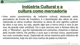 Indústria Cultural e a
cultura como mercadoria
• Uma outra característica da indústria cultural, destacada pelos
pensadores da Escola de Frankfurt, é a banalização das obras de arte,
sobretudo as obras eruditas. Banalizar as obras de arte significa subtrair
da obra a sua aura, ou seja, aquele algo que a torna única e rara (e por
isso, de grande valor artístico). Foi o que ocorreu com a famosa obra de
arte, a "Monalisa", que foi reproduzida em camisetas, chaveiros e réplicas
pelo mundo inteiro. Ela perdeu a aura que a tornava única, aparecendo
nos mais inusitados locais. Explorada de várias maneiras pela indústria do
entretenimento, hoje ela até virou motivo de piada na Internet.
12
 