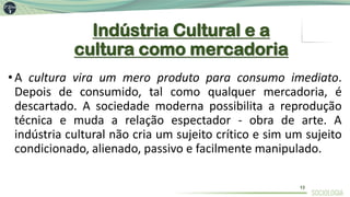 Indústria Cultural e a
cultura como mercadoria
•A cultura vira um mero produto para consumo imediato.
Depois de consumido, tal como qualquer mercadoria, é
descartado. A sociedade moderna possibilita a reprodução
técnica e muda a relação espectador - obra de arte. A
indústria cultural não cria um sujeito crítico e sim um sujeito
condicionado, alienado, passivo e facilmente manipulado.
13
 